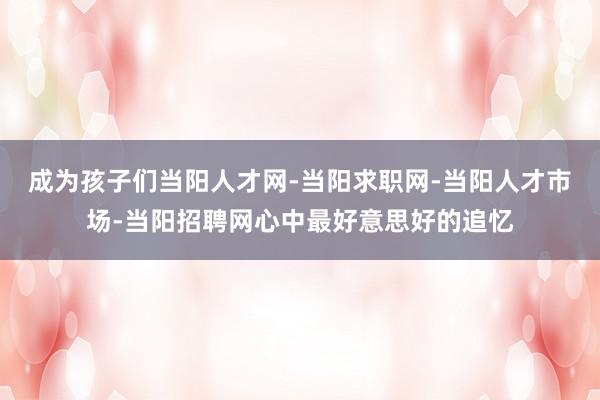 成为孩子们当阳人才网-当阳求职网-当阳人才市场-当阳招聘网心中最好意思好的追忆