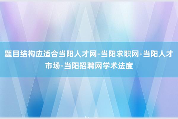题目结构应适合当阳人才网-当阳求职网-当阳人才市场-当阳招聘网学术法度