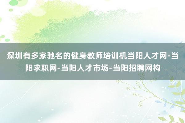 深圳有多家驰名的健身教师培训机当阳人才网-当阳求职网-当阳人才市场-当阳招聘网构